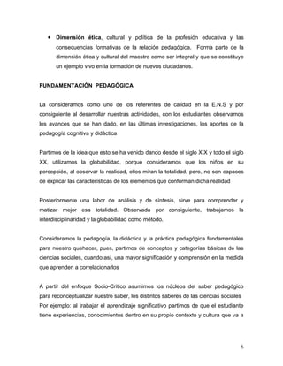 • Dimensión ética, cultural y política de la profesión educativa y las
      consecuencias formativas de la relación pedagógica. Forma parte de la
      dimensión ética y cultural del maestro como ser integral y que se constituye
      un ejemplo vivo en la formación de nuevos ciudadanos.


FUNDAMENTACIÓN PEDAGÓGICA


La consideramos como uno de los referentes de calidad en la E.N.S y por
consiguiente al desarrollar nuestras actividades, con los estudiantes observamos
los avances que se han dado, en las últimas investigaciones, los aportes de la
pedagogía cognitiva y didáctica


Partimos de la idea que esto se ha venido dando desde el siglo XIX y todo el siglo
XX, utilizamos la globabilidad, porque consideramos que los niños en su
percepción, al observar la realidad, ellos miran la totalidad, pero, no son capaces
de explicar las características de los elementos que conforman dicha realidad


Posteriormente una labor de análisis y de síntesis, sirve para comprender y
matizar mejor esa totalidad. Observada por consiguiente, trabajamos la
interdisciplinaridad y la globabilidad como método.


Consideramos la pedagogía, la didáctica y la práctica pedagógica fundamentales
para nuestro quehacer, pues, partimos de conceptos y categorías básicas de las
ciencias sociales, cuando así, una mayor significación y comprensión en la medida
que aprenden a correlacionarlos


A partir del enfoque Socio-Critico asumimos los núcleos del saber pedagógico
para reconceptualizar nuestro saber, los distintos saberes de las ciencias sociales
Por ejemplo: al trabajar el aprendizaje significativo partimos de que el estudiante
tiene experiencias, conocimientos dentro en su propio contexto y cultura que va a




                                                                                  6
 