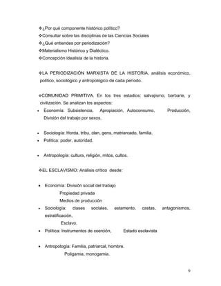 ¿Por qué componente histórico político?
Consultar sobre las disciplinas de las Ciencias Sociales
¿Qué entiendes por periodización?
Materialismo Histórico y Dialéctico.
Concepción idealista de la historia.


LA PERIODIZACIÓN MARXISTA DE LA HISTORIA, análisis económico,
    político, sociológico y antropológico de cada período.


COMUNIDAD           PRIMITIVA. En los tres estadios: salvajismo, barbarie, y
    civilización. Se analizan los aspectos:
•     Economía: Subsistencia,         Apropiación, Autoconsumo,          Producción,
      División del trabajo por sexos.


•     Sociología: Horda, tribu, clan, gens, matriarcado, familia.
•     Política: poder, autoridad.


•     Antropología: cultura, religión, mitos, cultos.


EL ESCLAVISMO: Análisis crítico desde:


•     Economía: División social del trabajo
              Propiedad privada
              Medios de producción
•     Sociología:        clases   sociales,   estamento,     castas,   antagonismos,
      estratificación,
               Esclavo.
•     Política: Instrumentos de coerción,         Estado esclavista


•     Antropología: Familia, patriarcal, hombre.
                 Poligamia, monogamia.


                                                                                  9
 