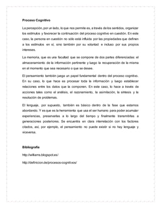 Proceso Cognitivo
La percepción, por un lado, lo que nos permite es, a través de los sentidos, organizar
los estímulos y favorecer la continuación del proceso cognitivo en cuestión. En este
caso, la persona en cuestión no sólo está influida por las propiedades que definen
a los estímulos en sí, sino también por su voluntad e incluso por sus propios
intereses.
La memoria, que es una facultad que se compone de dos partes diferenciadas: el
almacenamiento de la información pertinente y luego la recuperación de la misma
en el momento que sea necesario o que se desee.
El pensamiento también juega un papel fundamental dentro del proceso cognitivo.
En su caso, lo que hace es procesar toda la información y luego establecer
relaciones entre los datos que la componen. En este caso, lo hace a través de
acciones tales como el análisis, el razonamiento, la asimilación, la síntesis y la
resolución de problemas.
El lenguaje, por supuesto, también es básico dentro de la fase que estamos
abordando. Y es que es la herramienta que usa el ser humano para poder acumular
experiencias, preservarlas a lo largo del tiempo y finalmente transmitirlas a
generaciones posteriores. Se encuentra en clara interrelación con los factores
citados, así, por ejemplo, el pensamiento no puede existir si no hay lenguaje y
viceversa.
Bibliografía
http://williams.blogspot.es/
http://definicion.de/procesos-cognitivos/
 