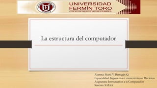 La estructura del computador
Alumna: María V. Barragán Q.
Especialidad: Ingeniería en mantenimiento Mecánico
Asignatura: Introducción a la Computación
Sección: SAIAA
 