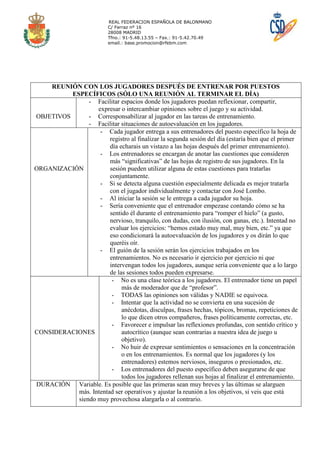 REAL FEDERACION ESPAÑOLA DE BALONMANO
                           C/ Ferraz nº 16
                           28008 MADRID
                           Tfno.: 91-5.48.13.55 – Fax.: 91-5.42.70.49
                           email.: base.promocion@rfebm.com




    REUNIÓN CON LOS JUGADORES DESPUÉS DE ENTRENAR POR PUESTOS
          ESPECÍFICOS (SÓLO UNA REUNIÓN AL TERMINAR EL DÍA)
                - Facilitar espacios donde los jugadores puedan reflexionar, compartir,
                   expresar o intercambiar opiniones sobre el juego y su actividad.
OBJETIVOS       - Corresponsabilizar al jugador en las tareas de entrenamiento.
                - Facilitar situaciones de autoevaluación en los jugadores.
                    - Cada jugador entrega a sus entrenadores del puesto específico la hoja de
                        registro al finalizar la segunda sesión del día (estaría bien que el primer
                        día echarais un vistazo a las hojas después del primer entrenamiento).
                    - Los entrenadores se encargan de anotar las cuestiones que consideren
                        más “significativas” de las hojas de registro de sus jugadores. En la
ORGANIZACIÓN            sesión pueden utilizar alguna de estas cuestiones para tratarlas
                        conjuntamente.
                    - Si se detecta alguna cuestión especialmente delicada es mejor tratarla
                        con el jugador individualmente y contactar con José Lombo.
                    - Al iniciar la sesión se le entrega a cada jugador su hoja.
                    - Sería conveniente que el entrenador empezase contando cómo se ha
                        sentido él durante el entrenamiento para “romper el hielo” (a gusto,
                        nervioso, tranquilo, con dudas, con ilusión, con ganas, etc.). Intentad no
                        evaluar los ejercicios: “hemos estado muy mal, muy bien, etc.” ya que
                        eso condicionará la autoevaluación de los jugadores y os dirán lo que
                        queréis oír.
                    - El guión de la sesión serán los ejercicios trabajados en los
                        entrenamientos. No es necesario ir ejercicio por ejercicio ni que
                        intervengan todos los jugadores, aunque sería conveniente que a lo largo
                        de las sesiones todos pueden expresarse.
                         - No es una clase teórica a los jugadores. El entrenador tiene un papel
                             más de moderador que de “profesor”.
                         - TODAS las opiniones son válidas y NADIE se equivoca.
                         - Intentar que la actividad no se convierta en una sucesión de
                             anécdotas, disculpas, frases hechas, tópicos, bromas, repeticiones de
                             lo que dicen otros compañeros, frases políticamente correctas, etc.
                         - Favorecer e impulsar las reflexiones profundas, con sentido crítico y
CONSIDERACIONES              autocrítico (aunque sean contrarias a nuestra idea de juego u
                             objetivo).
                         - No huir de expresar sentimientos o sensaciones en la concentración
                             o en los entrenamientos. Es normal que los jugadores (y los
                             entrenadores) estemos nerviosos, inseguros o presionados, etc.
                         - Los entrenadores del puesto específico deben asegurarse de que
                             todos los jugadores rellenan sus hojas al finalizar el entrenamiento.
DURACIÓN Variable. Es posible que las primeras sean muy breves y las últimas se alarguen
            más. Intentad ser operativos y ajustar la reunión a los objetivos, si veis que está
            siendo muy provechosa alargarla o al contrario.
 