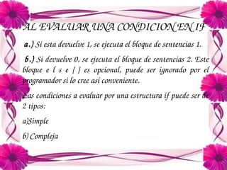 AL EVALUAR UNA CONDICION EN IF
a.) Si esta devuelve 1, se ejecuta el bloque de sentencias 1.
 b.) Si devuelve 0, se ejecuta el bloque de sentencias 2. Este 
bloque  e  l  s  e  {  }  es  opcional,  puede  ser  ignorado  por  el 
programador si lo cree así conveniente.
Las condiciones a evaluar por una estructura if puede ser de 
2 tipos:
a)Simple
b) Compleja

 