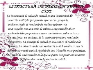 ESTRUCTURA DE DECISION SWITCH­
CASE
  

La instrucción de selección switch es una instrucción de 
  selección múltiple que permite efectuar un grupo de
  acciones según el resultado de evaluar solamente a
  una variable con una serie de valores.Esta variable al ser
  evaluada debe proporcionar como resultado un valor entero o
  en ocasiones, un carácter, de lo contrario generara resultados 
 Imprevistos. La sintaxis de switch se muestra en el cuadro a la 
 Derecha. La estructura de una sentencia switch comienza con la
 Palabra reservada switch seguida de una Variable entre paréntesis. 
 El  valor de esta variable es la que se quiere comparar con unaserie 
 de valores definidos dentro de la sentencia switch.

 