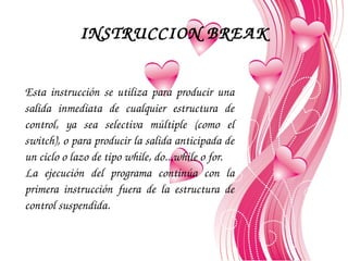 INSTRUCCION BREAK
Esta  instrucción  se  utiliza  para  producir  una 
salida  inmediata  de  cualquier  estructura  de 
control,  ya  sea  selectiva  múltiple  (como  el 
switch), o para producir la salida anticipada de 
un ciclo o lazo de tipo while, do...while o for.
La  ejecución  del  programa  continúa  con  la 
primera  instrucción  fuera  de  la  estructura  de 
control suspendida. 

 