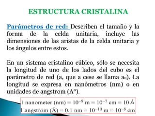 ESTRUCTURA CRISTALINA
Parámetros de red: Describen el tamaño y la
forma de la celda unitaria, incluye las
dimensiones de las aristas de la celda unitaria y
los ángulos entre estos.
En un sistema cristalino cúbico, sólo se necesita
la longitud de uno de los lados del cubo es el
parámetro de red (a, que a cese se llama ao). La
longitud se expresa en nanómetros (nm) o en
unidades de angstrom (A°).
 