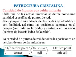 ESTRUCTURA CRISTALINA
Cantidad de átomos por celda unitaria
Cada una de las celdas unitarias se define como una
cantidad específica de puntos de red.
Por ejemplo: Los vértices de las celdas se identifican
con facilidad, así como las posiciones centrada en el
cuerpo (centrada en la celda) y centrada en las caras
(centros de los seis lados de la celda).
La cantidad de puntos de red de todas las posiciones en
vértices de una celda unitaria es:
 