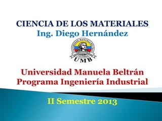 CIENCIA DE LOS MATERIALES
Ing. Diego Hernández
Universidad Manuela Beltrán
Programa Ingeniería Industrial
II Semestre 2013
 