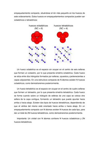 empaquetamiento compacto, situándose el ión más pequeño en los huecos de
este ordenamiento. Estos huecos en empaquetamientos compactos pueden ser
octaédricos o tetraédricos:
Un hueco octaédrico es el espacio sin ocupar en el centro de seis esferas
que forman un octaedro, por lo que presenta simetría octaédrica. Cada hueco
se sitúa entre dos triángulos formados por esferas, opuestos y pertenecientes a
capas adyacentes. En una estructura compacta de N átomos existen N huecos
octaédricos, como demostraremos posteriormente.
Un hueco tetraédrico es el espacio sin ocupar en el centro de cuatro esferas
que forman un tetraedro, por lo que presenta simetría tetraédrica. Cada hueco
se forma cuando sobre un triángulo de esferas de una capa se coloca otra
esfera de la capa contigua, formando un tetraedro que puede apuntar hacia
arriba o hacia abajo. Existen dos tipos de huecos tetraédricos, dependiendo de
que el vértice del mismo está orientado hacia arriba o hacia abajo. En un
empaquetamiento compacto con N átomos existen N huecos de cada tipo, para
dar un total de 2N huecos tetraédricos, como demostraremos posteriormente.
Importante: Un cristal con N átomos contiene N huecos octaédricos y 2N
huecos tetraédricos.
 