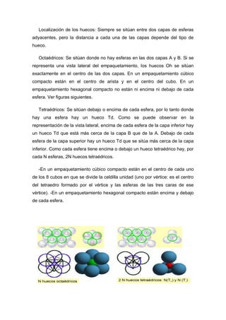 Localización de los huecos: Siempre se sitúan entre dos capas de esferas
adyacentes, pero la distancia a cada una de las capas depende del tipo de
hueco.
Octaédricos: Se sitúan donde no hay esferas en las dos capas A y B. Si se
representa una vista lateral del empaquetamiento, los huecos Oh se sitúan
exactamente en el centro de las dos capas. En un empaquetamiento cúbico
compacto están en el centro de arista y en el centro del cubo. En un
empaquetamiento hexagonal compacto no están ni encima ni debajo de cada
esfera. Ver figuras siguientes.
Tetraédricos: Se sitúan debajo o encima de cada esfera, por lo tanto donde
hay una esfera hay un hueco Td. Como se puede observar en la
representación de la vista lateral, encima de cada esfera de la capa inferior hay
un hueco Td que está más cerca de la capa B que de la A. Debajo de cada
esfera de la capa superior hay un hueco Td que se sitúa más cerca de la capa
inferior. Como cada esfera tiene encima o debajo un hueco tetraédrico hay, por
cada N esferas, 2N huecos tetraédricos.
-En un empaquetamiento cúbico compacto están en el centro de cada uno
de los 8 cubos en que se divide la celdilla unidad (uno por vértice: es el centro
del tetraedro formado por el vértice y las esferas de las tres caras de ese
vértice). -En un empaquetamiento hexagonal compacto están encima y debajo
de cada esfera.
 