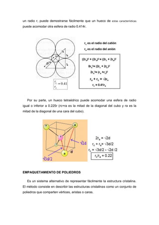 un radio r, puede demostrarse fácilmente que un hueco de estas características
puede acomodar otra esfera de radio 0.414r.
Por su parte, un hueco tetraédrico puede acomodar una esfera de radio
igual o inferior a 0.225r (rc+ra es la mitad de la diagonal del cubo y ra es la
mitad de la diagonal de una cara del cubo).
EMPAQUETAMIENTO DE POLIEDROS
Es un sistema alternativo de representar fácilmente la estructura cristalina.
El método consiste en describir las estructuras cristalinas como un conjunto de
poliedros que comparten vértices, aristas o caras.
 