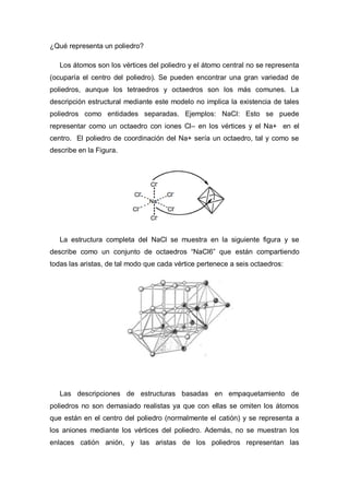 ¿Qué representa un poliedro?
Los átomos son los vértices del poliedro y el átomo central no se representa
(ocuparía el centro del poliedro). Se pueden encontrar una gran variedad de
poliedros, aunque los tetraedros y octaedros son los más comunes. La
descripción estructural mediante este modelo no implica la existencia de tales
poliedros como entidades separadas. Ejemplos: NaCl: Esto se puede
representar como un octaedro con iones Cl– en los vértices y el Na+ en el
centro. El poliedro de coordinación del Na+ sería un octaedro, tal y como se
describe en la Figura.
La estructura completa del NaCl se muestra en la siguiente figura y se
describe como un conjunto de octaedros “NaCl6” que están compartiendo
todas las aristas, de tal modo que cada vértice pertenece a seis octaedros:
Las descripciones de estructuras basadas en empaquetamiento de
poliedros no son demasiado realistas ya que con ellas se omiten los átomos
que están en el centro del poliedro (normalmente el catión) y se representa a
los aniones mediante los vértices del poliedro. Además, no se muestran los
enlaces catión anión, y las aristas de los poliedros representan las
 