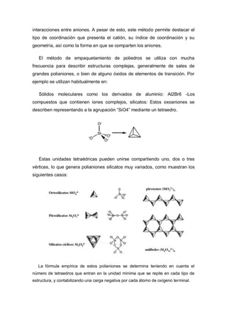 interacciones entre aniones. A pesar de esto, este método permite destacar el
tipo de coordinación que presenta el catión, su índice de coordinación y su
geometría, así como la forma en que se comparten los aniones.
El método de empaquetamiento de poliedros se utiliza con mucha
frecuencia para describir estructuras complejas, generalmente de sales de
grandes polianiones, o bien de alguno óxidos de elementos de transición. Por
ejemplo se utilizan habitualmente en:
Sólidos moleculares como los derivados de aluminio: Al2Br6 -Los
compuestos que contienen iones complejos, silicatos: Estos oxoaniones se
describen representando a la agrupación “SiO4” mediante un tetraedro.
Estas unidades tetraédricas pueden unirse compartiendo uno, dos o tres
vértices, lo que genera polianiones silicatos muy variados, como muestran los
siguientes casos:
La fórmula empírica de estos polianiones se determina teniendo en cuenta el
número de tetraedros que entran en la unidad mínima que se repite en cada tipo de
estructura, y contabilizando una carga negativa por cada átomo de oxígeno terminal.
 