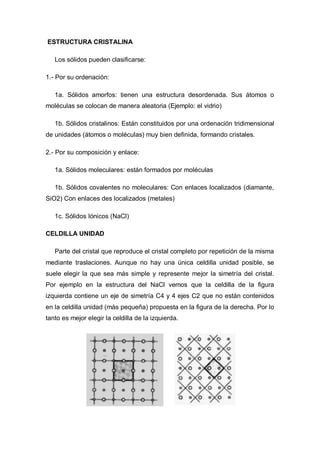 ESTRUCTURA CRISTALINA
Los sólidos pueden clasificarse:
1.- Por su ordenación:
1a. Sólidos amorfos: tienen una estructura desordenada. Sus átomos o
moléculas se colocan de manera aleatoria (Ejemplo: el vidrio)
1b. Sólidos cristalinos: Están constituidos por una ordenación tridimensional
de unidades (átomos o moléculas) muy bien definida, formando cristales.
2.- Por su composición y enlace:
1a. Sólidos moleculares: están formados por moléculas
1b. Sólidos covalentes no moleculares: Con enlaces localizados (diamante,
SiO2) Con enlaces des localizados (metales)
1c. Sólidos Iónicos (NaCl)
CELDILLA UNIDAD
Parte del cristal que reproduce el cristal completo por repetición de la misma
mediante traslaciones. Aunque no hay una única celdilla unidad posible, se
suele elegir la que sea más simple y represente mejor la simetría del cristal.
Por ejemplo en la estructura del NaCl vemos que la celdilla de la figura
izquierda contiene un eje de simetría C4 y 4 ejes C2 que no están contenidos
en la celdilla unidad (más pequeña) propuesta en la figura de la derecha. Por lo
tanto es mejor elegir la celdilla de la izquierda.
 