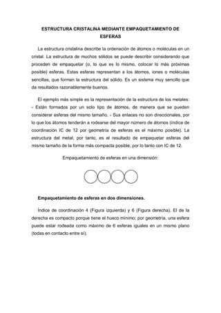 ESTRUCTURA CRISTALINA MEDIANTE EMPAQUETAMIENTO DE
ESFERAS
La estructura cristalina describe la ordenación de átomos o moléculas en un
cristal. La estructura de muchos sólidos se puede describir considerando que
proceden de empaquetar (o, lo que es lo mismo, colocar lo más próximas
posible) esferas. Estas esferas representan a los átomos, iones o moléculas
sencillas, que forman la estructura del sólido. Es un sistema muy sencillo que
da resultados razonablemente buenos.
El ejemplo más simple es la representación de la estructura de los metales:
- Están formados por un solo tipo de átomos, de manera que se pueden
considerar esferas del mismo tamaño. - Sus enlaces no son direccionales, por
lo que los átomos tenderán a rodearse del mayor número de átomos (índice de
coordinación IC de 12 por geometría de esferas es el máximo posible). La
estructura del metal, por tanto, es el resultado de empaquetar esferas del
mismo tamaño de la forma más compacta posible, por lo tanto con IC de 12.
Empaquetamiento de esferas en una dimensión:
Empaquetamiento de esferas en dos dimensiones.
Índice de coordinación 4 (Figura izquierda) y 6 (Figura derecha). El de la
derecha es compacto porque tiene el hueco mínimo; por geometría, una esfera
puede estar rodeada como máximo de 6 esferas iguales en un mismo plano
(todas en contacto entre sí).
 