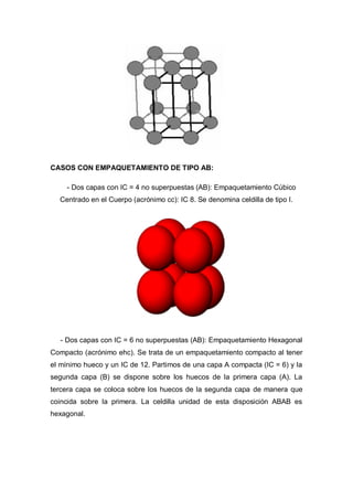 CASOS CON EMPAQUETAMIENTO DE TIPO AB:
- Dos capas con IC = 4 no superpuestas (AB): Empaquetamiento Cúbico
Centrado en el Cuerpo (acrónimo cc): IC 8. Se denomina celdilla de tipo I.
- Dos capas con IC = 6 no superpuestas (AB): Empaquetamiento Hexagonal
Compacto (acrónimo ehc). Se trata de un empaquetamiento compacto al tener
el mínimo hueco y un IC de 12. Partimos de una capa A compacta (IC = 6) y la
segunda capa (B) se dispone sobre los huecos de la primera capa (A). La
tercera capa se coloca sobre los huecos de la segunda capa de manera que
coincida sobre la primera. La celdilla unidad de esta disposición ABAB es
hexagonal.
 