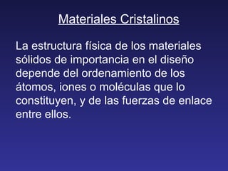 Materiales Cristalinos La estructura física de los materiales sólidos de importancia en el diseño depende del ordenamiento de los átomos, iones o moléculas que lo constituyen, y de las fuerzas de enlace entre ellos. 