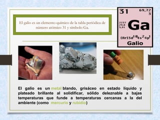 El galio es un elemento químico de la tabla periódica de
número atómico 31 y símbolo Ga.
El galio es un metal blando, grisáceo en estado líquido y
plateado brillante al solidificar, sólido deleznable a bajas
temperaturas que funde a temperaturas cercanas a la del
ambiente (como mercurio y rubidio)
 