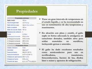 Propiedades
 Tiene un gran intervalo de temperatura en
el estado líquido, y se ha recomendado su
uso en termómetros de alta temperatura y
manómetros.
 En aleación con plata y estañó, el galio
suple en forma adecuada la amalgama en
curaciones dentales; también sirve para
soldar materiales no metálicos,
incluyendo gemas o ametales.
 El galio ha dado excelentes resultados
como semiconductor para uso en
rectificadores, transistores,
fotoconductores, fuentes de luz, diodos
láser o máser y aparatos de refrigeración.
 