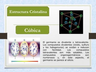 Estructura Cristalina
Cúbica
El germanio es divalente o tetravalente.
Los compuestos divalentes (óxido, sulfuro
y los halogenuros) se oxidan o reducen
con facilidad. Los compuestos
tetravalentes son más estables. Los
compuestos organogermánicos son
numerosos y, en este aspecto, el
germanio se parece al silicio.
 