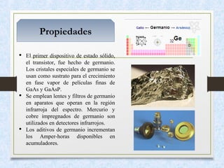 Propiedades
 El primer dispositivo de estado sólido,
el transistor, fue hecho de germanio.
Los cristales especiales de germanio se
usan como sustrato para el crecimiento
en fase vapor de películas finas de
GaAs y GaAsP.
 Se emplean lentes y filtros de germanio
en aparatos que operan en la región
infrarroja del espectro. Mercurio y
cobre impregnados de germanio son
utilizados en detectores infrarrojos.
 Los aditivos de germanio incrementan
los Amper-horas disponibles en
acumuladores.
 