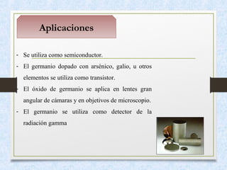 Aplicaciones
- Se utiliza como semiconductor.
- El germanio dopado con arsénico, galio, u otros
elementos se utiliza como transistor.
- El óxido de germanio se aplica en lentes gran
angular de cámaras y en objetivos de microscopio.
- El germanio se utiliza como detector de la
radiación gamma
 
 