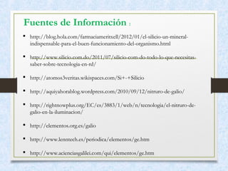 Fuentes de Información :
 http://blog.hola.com/farmaciameritxell/2012/01/el-silicio-un-mineral-
indispensable-para-el-buen-funcionamiento-del-organismo.html
 http://www.silicio.com.do/2011/07/silicio-com-do-todo-lo-que-necesitas-
saber-sobre-tecnologia-en-rd/
 http://atomos3veritas.wikispaces.com/Si+-+Silicio
 http://aquiyahorablog.wordpress.com/2010/09/12/nitruro-de-galio/
 http://rightnowplus.org/EC/es/3883/1/web/n/tecnologia/el-nitruro-de-
galio-en-la-iluminacion/
 http://elementos.org.es/galio
 http://www.lenntech.es/periodica/elementos/ge.htm
 http://www.acienciasgalilei.com/qui/elementos/ge.htm
 