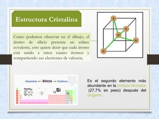 Estructura Cristalina
Como podemos observar en el dibujo, el
átomo de silicio presenta un enlace
covalente, esto quiere decir que cada átomo
está unido a otros cuatro átomos y
compartiendo sus electrones de valencia.
Es el segundo elemento más
abundante en la corteza terrestre
(27,7% en peso) después del
oxígeno.
 