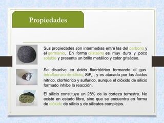 Propiedades
Sus propiedades son intermedias entre las del carbono y
el germanio. En forma cristalina es muy duro y poco
soluble y presenta un brillo metálico y color grisáceo.
Se disuelve en ácido fluorhídrico formando el gas
tetrafluoruro de silicio, SiF4 , y es atacado por los ácidos
nítrico, clorhídrico y sulfúrico, aunque el dióxido de silicio
formado inhibe la reacción.
El silicio constituye un 28% de la corteza terrestre. No
existe en estado libre, sino que se encuentra en forma
de dióxido de silicio y de silicatos complejos.
 