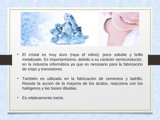 • El cristal es muy duro (raya el vidrio), poco soluble y brillo
metalizado. Es importantísimo, debido a su carácter semiconductor,
en la industria informática ya que es necesario para la fabricación
de chips y transistores.
• También es utilizado en la fabricación de cementos y ladrillo.
Resiste la acción de la mayoría de los ácidos, reacciona con los
halógenos y las bases diluidas.
• Es relativamente inerte.
 