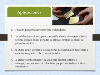 Aplicaciones
1. Utilizado para producir chips para ordenadores. 
2. Las células fotovoltaicas para conversión directa de energía solar en
eléctrica utilizan obleas cortadas de cristales simples de silicio de
grado electrónico. 
3. Se utiliza como integrante de aleaciones para dar mayor resistencia a
aluminio, magnesio, cobre y otros metales. 
4. La arena y arcilla (silicatos) se usan para fabricar ladrillos y
hormigón; son un material refractario que permite trabajar a altas
temperaturas. 
 
