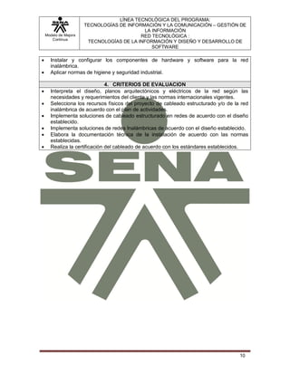 Modelo de Mejora
Continua
LÍNEA TECNOLÓGICA DEL PROGRAMA:
TECNOLOGÍAS DE INFORMACIÓN Y LA COMUNICACIÓN – GESTIÓN DE
LA INFORMACIÓN
RED TECNOLÓGICA :
TECNOLOGÍAS DE LA INFORMACIÓN Y DISEÑO Y DESARROLLO DE
SOFTWARE
10
 Instalar y configurar los componentes de hardware y software para la red
inalámbrica.
 Aplicar normas de higiene y seguridad industrial.
4. CRITERIOS DE EVALUACION
 Interpreta el diseño, planos arquitectónicos y eléctricos de la red según las
necesidades y requerimientos del cliente y las normas internacionales vigentes.
 Selecciona los recursos físicos del proyecto de cableado estructurado y/o de la red
inalámbrica de acuerdo con el plan de actividades.
 Implementa soluciones de cableado estructurado en redes de acuerdo con el diseño
establecido.
 Implementa soluciones de redes Inalámbricas de acuerdo con el diseño establecido.
 Elabora la documentación técnica de la instalación de acuerdo con las normas
establecidas.
 Realiza la certificación del cableado de acuerdo con los estándares establecidos.
 