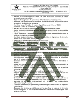 Modelo de Mejora
Continua
LÍNEA TECNOLÓGICA DEL PROGRAMA:
TECNOLOGÍAS DE INFORMACIÓN Y LA COMUNICACIÓN – GESTIÓN DE
LA INFORMACIÓN
RED TECNOLÓGICA :
TECNOLOGÍAS DE LA INFORMACIÓN Y DISEÑO Y DESARROLLO DE
SOFTWARE
17
 Regular su comportamiento actuando con base en normas, principios y valores
universalmente reconocidos.
 Documentar su proceso de aprendizaje utilizando los recursos disponibles.
 Identificar las oportunidades que ofrecen las organizaciones relacionadas con las
actividades productivas del programa.
 Identificar las posibilidades de acceso al portafolio de servicios del SENA.
 Identificar fuentes de financiación del Estado.
 Reconocer su condición humana frente a diferentes dimensiones del ser.
 Definir propósitos, estrategias y metas a partir del reconocimiento de su condición
humana.
 Definir alternativas y acciones viables para una situación determinada con base en
información documentada y valorada.
 Identificar las competencias a desarrollar establecidas en el programa de formación
dentro de las cinco líneas tecnológicas.
 Examinar los aprendizajes previos frente al programa.
 Definir la ruta de aprendizaje a partir de los proyectos elegidos.
 Identificar los resultados de aprendizaje del programa de formación frente a los
proyectos de la ruta de aprendizaje.
4. CRITERIOS DE EVALUACION
 Realiza las actividades de aprendizaje, utilizando eficientemente la metodología, los
recursos y ambientes de aprendizaje.
 Argumenta la importancia de actuar dentro del marco de las leyes y el ordenamiento
ciudadano e institucional.
 Establece relaciones interpersonales dentro de criterios de libertad, justicia, respeto,
responsabilidad, tolerancia y solidaridad, de acuerdo con las normas de convivencia
y el rol de cada uno de los participantes en el proceso formativo.
 Establece relaciones interpersonales de acuerdo con los criterios del trabajo en
equipo.
 Utiliza con criterio técnico las tecnologías de la información y la comunicación de
acuerdo con las actividades a desarrollar.
 Identifica en el entorno nacional e internacional las oportunidades que le ofrece el
programa de formación.
 Referencia diversas fuentes de información en la realización de los trabajos.
 Emplea instrumentos y estrategias para formular propuesta de proyecto de vida
teniendo en cuenta aspectos personales y laborales.
 Presenta las evidencias de manera oportuna y de acuerdo con lo concertado.
 Explica la relación del programa de formación en el cual está matriculado con el
proyecto de formación que desarrollará para lograr los resultados de aprendizaje.
 Identifica la estructura organizacional del SENA, y los procedimientos
administrativos y formativos.
 Distingue el ambiente de aprendizaje y la metodología que se utilizará en el proceso
de formación.
 Establece los dominios y debilidades con las que llega al proceso de formación
según el programa en el cual se encuentra matriculado reconociendo su perfil como
aprendiz del SENA.
 