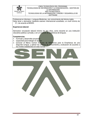 Modelo de Mejora
Continua
LÍNEA TECNOLÓGICA DEL PROGRAMA:
TECNOLOGÍAS DE INFORMACIÓN Y LA COMUNICACIÓN – GESTIÓN DE
LA INFORMACIÓN
RED TECNOLÓGICA :
TECNOLOGÍAS DE LA INFORMACIÓN Y DISEÑO Y DESARROLLO DE
SOFTWARE
22
Profesional en Idiomas o Lenguas Modernas, con conocimiento del idioma inglés.
Debe tener y demostrar mediante examen internacional acreditado, un nivel mínimo de
C1, de acuerdo al MCER.
Experiencia laboral:
Demostrar vinculación laboral mínimo de dos años, como docente en una institución
educativa pública o privada, o en un instituto de enseñanza de lenguas.
Competencias:
 Formular y desarrollar proyectos
 Capacidad para trabajar en equipo
 Conocer el Marco Común Europeo de Referencia para la Enseñanza de una
Segunda Lengua, y aplicar los criterios de conocimiento y evaluación de acuerdo a
los niveles establecidos en esta norma.
 
