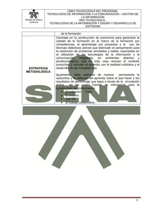 Modelo de Mejora
Continua
LÍNEA TECNOLÓGICA DEL PROGRAMA:
TECNOLOGÍAS DE INFORMACIÓN Y LA COMUNICACIÓN – GESTIÓN DE
LA INFORMACIÓN
RED TECNOLÓGICA :
TECNOLOGÍAS DE LA INFORMACIÓN Y DISEÑO Y DESARROLLO DE
SOFTWARE
3
de la formación
ESTRATEGIA
METODOLOGICA
Centrada en la construcción de autonomía para garantizar la
calidad de la formación en el marco de la formación por
competencias, el aprendizaje por proyectos y el uso de
técnicas didácticas activas que estimulan el pensamiento para
la resolución de problemas simulados y reales; soportadas en
el utilización de las tecnologías de la información y la
comunicación, integradas, en ambientes abiertos y
pluritecnológicos, que en todo caso recrean el contexto
productivo y vinculan al aprendiz con la realidad cotidiana y el
desarrollo de las competencias.
Igualmente, debe estimular de manera permanente la
autocrítica y la reflexión del aprendiz sobre el que hacer y los
resultados de aprendizaje que logra a través de la vinculación
activa de las cuatro fuentes de información para la
construcción de conocimiento:
 El instructor - Tutor
 El entorno
 Las TIC
 El trabajo colaborativo
 