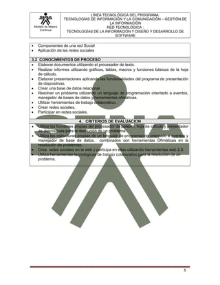 Modelo de Mejora
Continua
LÍNEA TECNOLÓGICA DEL PROGRAMA:
TECNOLOGÍAS DE INFORMACIÓN Y LA COMUNICACIÓN – GESTIÓN DE
LA INFORMACIÓN
RED TECNOLÓGICA :
TECNOLOGÍAS DE LA INFORMACIÓN Y DISEÑO Y DESARROLLO DE
SOFTWARE
5
 Componentes de una red Social
 Aplicación de las redes sociales
3.2 CONOCIMIENTOS DE PROCESO
 Elaborar documentos utilizando el procesador de texto.
 Realizar informes utilizando gráficos, tablas, macros y funciones básicas de la hoja
de cálculo.
 Elaborar presentaciones aplicando las funcionalidades del programa de presentación
de diapositivas.
 Crear una base de datos relacional.
 Resolver un problema utilizando un lenguaje de programación orientado a eventos,
manejador de bases de datos y herramientas ofimáticas.
 Utilizar herramientas de trabajo colaborativo.
 Crear redes sociales.
 Participar en redes sociales.
4. CRITERIOS DE EVALUACION
 Utiliza las funciones propias del procesador de palabra, hoja de cálculo y presentador
de diapositivas para la resolución de un problema.
 Utiliza las estructuras propias de un lenguaje de programación orientado a eventos y
manejador de base de datos, combinados con herramientas Ofimáticas en la
resolución de problemas.
 Crea redes sociales en la web y participa en ellas utilizando herramientas web 2.0.
 Utiliza herramientas tecnológicas de trabajo colaborativo para la resolución de un
problema.
 