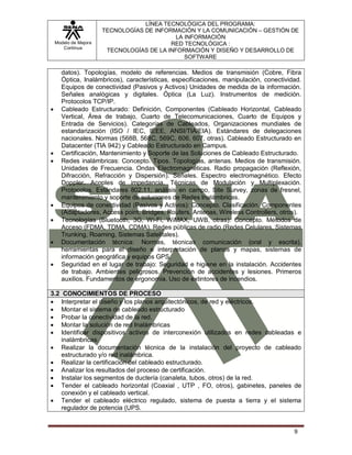 Modelo de Mejora
Continua
LÍNEA TECNOLÓGICA DEL PROGRAMA:
TECNOLOGÍAS DE INFORMACIÓN Y LA COMUNICACIÓN – GESTIÓN DE
LA INFORMACIÓN
RED TECNOLÓGICA :
TECNOLOGÍAS DE LA INFORMACIÓN Y DISEÑO Y DESARROLLO DE
SOFTWARE
9
datos). Topologías, modelo de referencias. Medios de transmisión (Cobre, Fibra
Óptica, Inalámbricos), características, especificaciones, manipulación, conectividad.
Equipos de conectividad (Pasivos y Activos) Unidades de medida de la información.
Señales analógicas y digitales. Óptica (La Luz). Instrumentos de medición.
Protocolos TCP/IP.
 Cableado Estructurado: Definición, Componentes (Cableado Horizontal, Cableado
Vertical, Área de trabajo, Cuarto de Telecomunicaciones, Cuarto de Equipos y
Entrada de Servicios). Categorías de Cableados, Organizaciones mundiales de
estandarización (ISO / IEC, IEEE, ANSI/TIA/EIA). Estándares de delegaciones
nacionales. Normas (568B, 568C, 569C, 606, 607, otras). Cableado Estructurado en
Datacenter (TIA 942) y Cableado Estructurado en Campus.
 Certificación, Mantenimiento y Soporte de las Soluciones de Cableado Estructurado.
 Redes inalámbricas: Concepto. Tipos. Topologías, antenas. Medios de transmisión.
Unidades de Frecuencia. Ondas Electromagnéticas. Radio propagación (Reflexión,
Difracción, Refracción y Dispersión). Señales. Espectro electromagnético. Efecto
Doppler. Acoples de impedancia. Técnicas de Modulación y Multiplexación.
Protocolos. Estándares 802.11, análisis en campo, Site Survey, zonas de fresnel,
mantenimiento y soporte de soluciones de Redes Inalámbricas.
 Equipos de conectividad (Pasivos y Activos): Concepto. Clasificación. Componentes
(Adaptadores, Access point, Bridges, Routers, Antenas, Wireless Controllers, otros).
 Tecnologías (Bluetooth, 3G, Wi-Fi, WiMAX, UWB, otras): Concepto. Métodos de
Acceso (FDMA, TDMA, CDMA). Redes públicas de radio (Redes Celulares, Sistemas
Trunking, Roaming, Sistemas Satelitales).
 Documentación técnica: Normas, técnicas comunicación (oral y escrita),
herramientas para el diseño e interpretación de planos y mapas, sistemas de
información geográfica y equipos GPS.
 Seguridad en el lugar de trabajo: Seguridad e higiene en la instalación. Accidentes
de trabajo. Ambientes peligrosos. Prevención de accidentes y lesiones. Primeros
auxilios. Fundamentos de ergonomía. Uso de extintores de incendios.
3.2 CONOCIMIENTOS DE PROCESO
 Interpretar el diseño y los planos arquitectónicos, de red y eléctricos.
 Montar el sistema de cableado estructurado
 Probar la conectividad de la red.
 Montar la solución de red Inalámbricas
 Identificar dispositivos activos de interconexión utilizados en redes cableadas e
inalámbricas.
 Realizar la documentación técnica de la instalación del proyecto de cableado
estructurado y/o red inalámbrica.
 Realizar la certificación del cableado estructurado.
 Analizar los resultados del proceso de certificación.
 Instalar los segmentos de ductería (canaleta, tubos, otros) de la red.
 Tender el cableado horizontal (Coaxial , UTP , FO, otros), gabinetes, paneles de
conexión y el cableado vertical.
 Tender el cableado eléctrico regulado, sistema de puesta a tierra y el sistema
regulador de potencia (UPS.
 