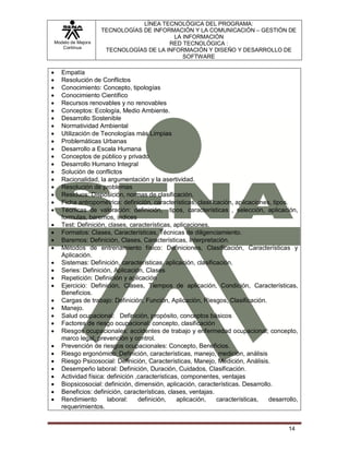 Modelo de Mejora
Continua
LÍNEA TECNOLÓGICA DEL PROGRAMA:
TECNOLOGÍAS DE INFORMACIÓN Y LA COMUNICACIÓN – GESTIÓN DE
LA INFORMACIÓN
RED TECNOLÓGICA :
TECNOLOGÍAS DE LA INFORMACIÓN Y DISEÑO Y DESARROLLO DE
SOFTWARE
14
 Empatía
 Resolución de Conflictos
 Conocimiento: Concepto, tipologías
 Conocimiento Científico
 Recursos renovables y no renovables
 Conceptos: Ecología, Medio Ambiente.
 Desarrollo Sostenible
 Normatividad Ambiental
 Utilización de Tecnologías más Limpias
 Problemáticas Urbanas
 Desarrollo a Escala Humana
 Conceptos de público y privado
 Desarrollo Humano Integral
 Solución de conflictos
 Racionalidad, la argumentación y la asertividad.
 Resolución de problemas
 Residuos: Disposición, normas de clasificación.
 Ficha antropométrica: definición, características, clasificación, aplicaciones, tipos.
 Técnicas de valoración: definición, tipos, características , selección, aplicación,
formulas, baremos, índices
 Test: Definición, clases, características, aplicaciones.
 Formatos: Clases, Características, Técnicas de diligenciamiento.
 Baremos: Definición, Clases, Características, Interpretación.
 Métodos de entrenamiento físico: Definiciones, Clasificación, Características y
Aplicación.
 Sistemas: Definición, características, aplicación, clasificación.
 Series: Definición, Aplicación, Clases
 Repetición: Definición y aplicación
 Ejercicio: Definición, Clases, Tiempos de aplicación, Condición, Características,
Beneficios.
 Cargas de trabajo: Definición, Función, Aplicación, Riesgos, Clasificación.
 Manejo.
 Salud ocupacional: Definición, propósito, conceptos básicos
 Factores de riesgo ocupacional: concepto, clasificación
 Riesgos ocupacionales: accidentes de trabajo y enfermedad ocupacional; concepto,
marco legal, prevención y control.
 Prevención de riesgos ocupacionales: Concepto, Beneficios.
 Riesgo ergonómico: Definición, características, manejo, medición, análisis
 Riesgo Psicosocial: Definición, Características, Manejo, Medición, Análisis.
 Desempeño laboral: Definición, Duración, Cuidados, Clasificación.
 Actividad física: definición ,características, componentes, ventajas
 Biopsicosocial: definición, dimensión, aplicación, características. Desarrollo.
 Beneficios: definición, características, clases, ventajas.
 Rendimiento laboral: definición, aplicación, características, desarrollo,
requerimientos.
 