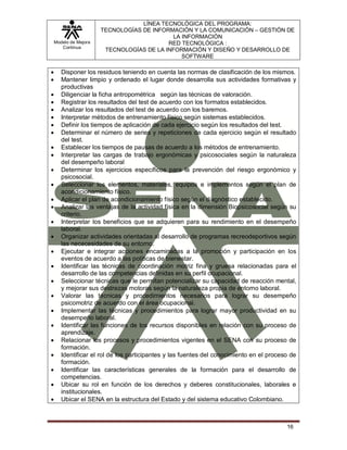 Modelo de Mejora
Continua
LÍNEA TECNOLÓGICA DEL PROGRAMA:
TECNOLOGÍAS DE INFORMACIÓN Y LA COMUNICACIÓN – GESTIÓN DE
LA INFORMACIÓN
RED TECNOLÓGICA :
TECNOLOGÍAS DE LA INFORMACIÓN Y DISEÑO Y DESARROLLO DE
SOFTWARE
16
 Disponer los residuos teniendo en cuenta las normas de clasificación de los mismos.
 Mantener limpio y ordenado el lugar donde desarrolla sus actividades formativas y
productivas
 Diligenciar la ficha antropométrica según las técnicas de valoración.
 Registrar los resultados del test de acuerdo con los formatos establecidos.
 Analizar los resultados del test de acuerdo con los baremos.
 Interpretar métodos de entrenamiento físico según sistemas establecidos.
 Definir los tiempos de aplicación de cada ejercicio según los resultados del test.
 Determinar el número de series y repeticiones de cada ejercicio según el resultado
del test.
 Establecer los tiempos de pausas de acuerdo a los métodos de entrenamiento.
 Interpretar las cargas de trabajo ergonómicas y psicosociales según la naturaleza
del desempeño laboral
 Determinar los ejercicios específicos para la prevención del riesgo ergonómico y
psicosocial.
 Seleccionar los elementos, materiales, equipos e implementos según el plan de
acondicionamiento físico.
 Aplicar el plan de acondicionamiento físico según el diagnóstico establecido.
 Analizar las ventajas de la actividad física en la dimensión Biopsicosocial según su
criterio.
 Interpretar los beneficios que se adquieren para su rendimiento en el desempeño
laboral.
 Organizar actividades orientadas al desarrollo de programas recreodeportivos según
las nececesidades de su entorno.
 Ejecutar e integrar acciones encaminadas a la promoción y participación en los
eventos de acuerdo a las políticas de bienestar.
 Identificar las técnicas de coordinación motriz fina y gruesa relacionadas para el
desarrollo de las competencias definidas en su perfil ocupacional.
 Seleccionar técnicas que le permitan potencializar su capacidad de reacción mental,
y mejorar sus destrezas motoras según la naturaleza propia de entorno laboral.
 Valorar las técnicas y procedimientos necesarios para lograr su desempeño
psicomotriz de acuerdo con el área ocupacional.
 Implementar las técnicas y procedimientos para lograr mayor productividad en su
desempeño laboral.
 Identificar las funciones de los recursos disponibles en relación con su proceso de
aprendizaje.
 Relacionar los procesos y procedimientos vigentes en el SENA con su proceso de
formación.
 Identificar el rol de los participantes y las fuentes del conocimiento en el proceso de
formación.
 Identificar las características generales de la formación para el desarrollo de
competencias.
 Ubicar su rol en función de los derechos y deberes constitucionales, laborales e
institucionales.
 Ubicar el SENA en la estructura del Estado y del sistema educativo Colombiano.
 