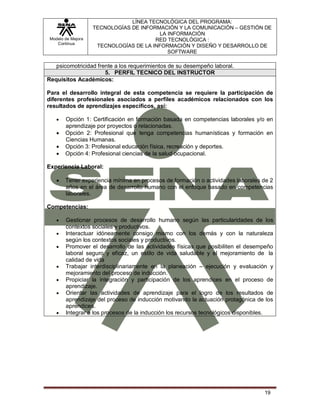 Modelo de Mejora
Continua
LÍNEA TECNOLÓGICA DEL PROGRAMA:
TECNOLOGÍAS DE INFORMACIÓN Y LA COMUNICACIÓN – GESTIÓN DE
LA INFORMACIÓN
RED TECNOLÓGICA :
TECNOLOGÍAS DE LA INFORMACIÓN Y DISEÑO Y DESARROLLO DE
SOFTWARE
19
psicomotricidad frente a los requerimientos de su desempeño laboral.
5. PERFIL TECNICO DEL INSTRUCTOR
Requisitos Académicos:
Para el desarrollo integral de esta competencia se requiere la participación de
diferentes profesionales asociados a perfiles académicos relacionados con los
resultados de aprendizajes específicos, así:
 Opción 1: Certificación en formación basada en competencias laborales y/o en
aprendizaje por proyectos o relacionadas.
 Opción 2: Profesional que tenga competencias humanísticas y formación en
Ciencias Humanas.
 Opción 3: Profesional educación física, recreación y deportes.
 Opción 4: Profesional ciencias de la salud ocupacional.
Experiencia Laboral:
 Tener experiencia mínima en procesos de formación o actividades laborales de 2
años en el área de desarrollo humano con el enfoque basado en competencias
laborales.
Competencias:
 Gestionar procesos de desarrollo humano según las particularidades de los
contextos sociales y productivos.
 Interactuar idóneamente consigo mismo con los demás y con la naturaleza
según los contextos sociales y productivos.
 Promover el desarrollo de las actividades físicas que posibiliten el desempeño
laboral seguro y eficaz, un estilo de vida saludable y el mejoramiento de la
calidad de vida
 Trabajar interdisciplinariamente en la planeación – ejecución y evaluación y
mejoramiento del proceso de inducción.
 Propiciar la integración y participación de los aprendices en el proceso de
aprendizaje.
 Orientar las actividades de aprendizaje para el logro de los resultados de
aprendizaje del proceso de inducción motivando la actuación protagónica de los
aprendices.
 Integrar a los procesos de la inducción los recursos tecnológicos disponibles.
 
