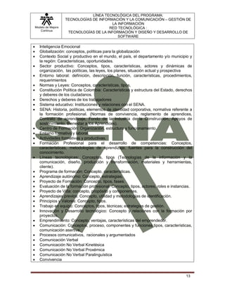 Modelo de Mejora
Continua
LÍNEA TECNOLÓGICA DEL PROGRAMA:
TECNOLOGÍAS DE INFORMACIÓN Y LA COMUNICACIÓN – GESTIÓN DE
LA INFORMACIÓN
RED TECNOLÓGICA :
TECNOLOGÍAS DE LA INFORMACIÓN Y DISEÑO Y DESARROLLO DE
SOFTWARE
13
 Inteligencia Emocional
 Globalización: conceptos, políticas para la globalización
 Contexto Social y productivo en el mundo, el país, el departamento y/o municipio y
la región: Características, oportunidades.
 Sector productivo: Conceptos, tipos, características, actores y dinámicas de
organización, las políticas, las leyes, los planes, situación actual y prospectiva
 Entorno laboral: definición, descripción, función, características, procedimientos,
requerimientos
 Normas y Leyes: Conceptos, características, tipos,
 Constitución Política de Colombia: Características y estructura del Estado, derechos
y deberes de los ciudadanos.
 Derechos y deberes de los trabajadores
 Sistema educativo: Instituciones y relaciones con el SENA.
 SENA: Historia, políticas, elementos de identidad corporativa, normativa referente a
la formación profesional. (Normas de convivencia, reglamento de aprendices,
Contrato de aprendizaje, Fondo de la Industria de la Construcción, Apoyos de
sostenimiento, Bienestar a los Aprendices).
 Centro de Formación: Organización, estructura y funcionamiento.
 Entorno formativo y laboral.
 Actividades formativas y productivas.
 Formación Profesional para el desarrollo de competencias: Conceptos,
características, metodologías de aprendizaje, fuentes para la construcción del
conocimiento.
 Líneas tecnológicas: Conceptos, tipos (Tecnologías de la información y la
comunicación, diseño, producción y transformación, materiales y herramientas,
cliente).
 Programa de formación: Concepto, características.
 Aprendizaje autónomo: Concepto, estrategias.
 Proyecto de Formación: Concepto, tipos, fases.
 Evaluación de la formación profesional: Concepto, tipos, actores, roles e instancias.
 Proyecto de Vida: concepto, propósito y componentes.
 Aprendizajes previos: Concepto, utilidad y metodologías de identificación.
 Principios y Valores: Concepto, tipos.
 Trabajo en equipo: Conceptos, tipos, técnicas; estrategias de gestión.
 Innovación y Desarrollo tecnológico: Concepto y relaciones con la formación por
proyectos.
 Emprendimiento: Concepto, ventajas, características del emprendedor.
 Comunicación: Conceptos, proceso, componentes y funciones tipos, características,
comunicación asertiva.
 Procesos comunicativos, racionales y argumentados
 Comunicación Verbal
 Comunicación No Verbal Kinetésica
 Comunicación No Verbal Proxémica
 Comunicación No Verbal Paralinguística
 Convivencia
 