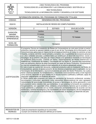 Modelo de
Mejora
LÍNEA TECNOLÓGICA DEL PROGRAMA
TECNOLOGÍAS DE LA INFORMACIÓN Y LAS COMUNICACIONES GESTIÓN DE LA
RED TECNOLÓGICA
TECNOLOGÍAS DE LA INFORMACIÓN, DISEÑO Y DESARROLLO DE SOFTWARE
INFORMACIÓN GENERAL DEL PROGRAMA DE FORMACIÓN TITULADA
DENOMINACIÓN DEL PROGRAMACÓDIGO:
VERSIÓN: ESTADO:
DURACIÓN
MÁXIMA
ESTIMADA DEL
APRENDIZAJE
Total
6 meses
6 meses
12 meses
2 EN EJECUCIÓN
NIVEL DE
FORMACIÓN:
INSTALACION DE REDES DE COMPUTADORES832418
TÉCNICO
Lectiva
Práctica
JUSTIFICACIÓN:
El programa Técnico en Instalación de Redes de Computadores se creó para brindar al sector
productivo nacional en general (debido a que el uso de las Tecnologías de la Información y las
Comunicaciones aplica para la mejora de los procesos productivos en todos los sectores ya sea
industria, comercio, servicios, sector primario y extractivo, etc), la posibilidad de incorporar personal
con altas calidades laborales y profesionales que contribuyan al desarrollo económico, social y
tecnológico de su entorno y del país, así mismo ofrecer a los aprendices formación en tecnologías
de Cableado Estructurado, Centros de Datos, Implementación de Redes Alámbricas e
Inalámbricas, Certificación de Redes y Tecnologías de Voz Sobre IP, factores muy importantes
para una aplicación efectiva de éstas tecnologías por parte del Sector Productivo, incrementando
su nivel de competitividad y productividad requerido en el entorno globalizado actual.
En todo el país se cuenta con demanda y potencial productivo para la Instalación de Redes de
Computadores, gracias al apalancamiento de los diversos programas para la aplicación de las
Tecnologías de la Información y las Comunicaciones por parte del Sector Productivo, los cuales
tienen cobertura nacional. Su fortalecimiento y crecimiento socio-económico tanto a nivel regional
como nacional, dependen en gran medida de un recurso humano cualificado y calificado, capaz de
responder integralmente a la dinámica del sector.
El SENA ofrece este programa con todos los elementos de formación profesional, sociales,
tecnológicos y culturales, aportando como elementos diferenciadores de valor agregado
metodologías de aprendizaje innovadoras, el acceso a tecnologías de última generación y una
estructuración sobre métodos más que contenidos, lo que potencia la formación de ciudadanos
librepensadores, con capacidad crítica, solidaria y emprendedora, factores que lo acreditan y lo
hacen pertinente y coherente con su misión, innovando permanentemente de acuerdo con las
tendencias y cambios tecnológicos y las necesidades del sector empresarial y de los trabajadores,
impactando positivamente la productividad, la competitividad, la equidad y el desarrollo del país.
REQUISITOS DE
INGRESO:
-Carta de presentación expedida por la comunidad.
-Cumplir con el trámite de selección definido por el Centro
Página 1 de 199/07/13 11:05 AM
 