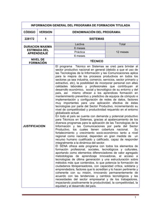 1
INFORMACION GENERAL DEL PROGRAMA DE FORMACION TITULADA
CÓDIGO VERSION DENOMINACIÓN DEL PROGRAMA:
228172 1 SISTEMAS
DURACION MAXIMA
ESTIMADA DEL
APRENDIZAJE
Lectiva Total
6 meses
12 mesesPráctica
6 meses
NIVEL DE
FORMACIÓN
TÉCNICO
JUSTIFICACION
El programa Técnico en Sistemas se creó para brindar al
sector productivo nacional en general (debido a que el uso de
las Tecnologías de la Información y las Comunicaciones aplica
para la mejora de los procesos productivos en todos los
sectores ya sea industria, comercio, servicios, sector primario y
extractivo, etc), la posibilidad de incorporar personal con altas
calidades laborales y profesionales que contribuyan al
desarrollo económico, social y tecnológico de su entorno y del
país, así mismo ofrecer a los aprendices formación en
mantenimiento preventivo y predictivo de equipos de cómputo e
implementación y configuración de redes de datos, factores
muy importantes para una aplicación efectiva de éstas
tecnologías por parte del Sector Productivo, incrementando su
nivel de competitividad y productividad requerido en el entorno
globalizado actual.
En todo el país se cuenta con demanda y potencial productivo
para Técnicos en Sistemas, gracias al apalancamiento de los
diversos programas para la aplicación de las Tecnologías de la
Información y las Comunicaciones por parte del Sector
Productivo, los cuales tienen cobertura nacional. Su
fortalecimiento y crecimiento socio-económico tanto a nivel
regional como nacional, dependen en gran medida de un
recurso humano cualificado y calificado, capaz de responder
integralmente a la dinámica del sector.
El SENA ofrece este programa con todos los elementos de
formación profesional, sociales, tecnológicos y culturales,
aportando como elementos diferenciadores de valor agregado
metodologías de aprendizaje innovadoras, el acceso a
tecnologías de última generación y una estructuración sobre
métodos más que contenidos, lo que potencia la formación de
ciudadanos librepensadores, con capacidad crítica, solidaria y
emprendedora, factores que lo acreditan y lo hacen pertinente y
coherente con su misión, innovando permanentemente de
acuerdo con las tendencias y cambios tecnológicos y las
necesidades del sector empresarial y de los trabajadores,
impactando positivamente la productividad, la competitividad, la
equidad y el desarrollo del país.
 