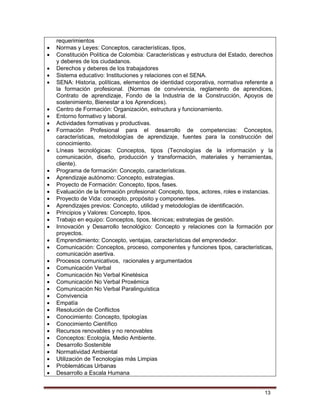 13
requerimientos
 Normas y Leyes: Conceptos, características, tipos,
 Constitución Política de Colombia: Características y estructura del Estado, derechos
y deberes de los ciudadanos.
 Derechos y deberes de los trabajadores
 Sistema educativo: Instituciones y relaciones con el SENA.
 SENA: Historia, políticas, elementos de identidad corporativa, normativa referente a
la formación profesional. (Normas de convivencia, reglamento de aprendices,
Contrato de aprendizaje, Fondo de la Industria de la Construcción, Apoyos de
sostenimiento, Bienestar a los Aprendices).
 Centro de Formación: Organización, estructura y funcionamiento.
 Entorno formativo y laboral.
 Actividades formativas y productivas.
 Formación Profesional para el desarrollo de competencias: Conceptos,
características, metodologías de aprendizaje, fuentes para la construcción del
conocimiento.
 Líneas tecnológicas: Conceptos, tipos (Tecnologías de la información y la
comunicación, diseño, producción y transformación, materiales y herramientas,
cliente).
 Programa de formación: Concepto, características.
 Aprendizaje autónomo: Concepto, estrategias.
 Proyecto de Formación: Concepto, tipos, fases.
 Evaluación de la formación profesional: Concepto, tipos, actores, roles e instancias.
 Proyecto de Vida: concepto, propósito y componentes.
 Aprendizajes previos: Concepto, utilidad y metodologías de identificación.
 Principios y Valores: Concepto, tipos.
 Trabajo en equipo: Conceptos, tipos, técnicas; estrategias de gestión.
 Innovación y Desarrollo tecnológico: Concepto y relaciones con la formación por
proyectos.
 Emprendimiento: Concepto, ventajas, características del emprendedor.
 Comunicación: Conceptos, proceso, componentes y funciones tipos, características,
comunicación asertiva.
 Procesos comunicativos, racionales y argumentados
 Comunicación Verbal
 Comunicación No Verbal Kinetésica
 Comunicación No Verbal Proxémica
 Comunicación No Verbal Paralinguística
 Convivencia
 Empatía
 Resolución de Conflictos
 Conocimiento: Concepto, tipologías
 Conocimiento Científico
 Recursos renovables y no renovables
 Conceptos: Ecología, Medio Ambiente.
 Desarrollo Sostenible
 Normatividad Ambiental
 Utilización de Tecnologías más Limpias
 Problemáticas Urbanas
 Desarrollo a Escala Humana
 