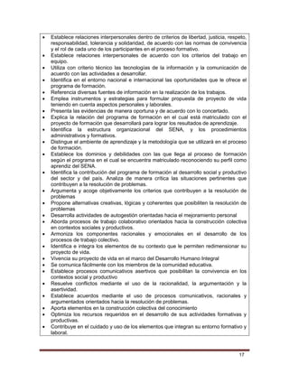 17
 Establece relaciones interpersonales dentro de criterios de libertad, justicia, respeto,
responsabilidad, tolerancia y solidaridad, de acuerdo con las normas de convivencia
y el rol de cada uno de los participantes en el proceso formativo.
 Establece relaciones interpersonales de acuerdo con los criterios del trabajo en
equipo.
 Utiliza con criterio técnico las tecnologías de la información y la comunicación de
acuerdo con las actividades a desarrollar.
 Identifica en el entorno nacional e internacional las oportunidades que le ofrece el
programa de formación.
 Referencia diversas fuentes de información en la realización de los trabajos.
 Emplea instrumentos y estrategias para formular propuesta de proyecto de vida
teniendo en cuenta aspectos personales y laborales.
 Presenta las evidencias de manera oportuna y de acuerdo con lo concertado.
 Explica la relación del programa de formación en el cual está matriculado con el
proyecto de formación que desarrollará para lograr los resultados de aprendizaje.
 Identifica la estructura organizacional del SENA, y los procedimientos
administrativos y formativos.
 Distingue el ambiente de aprendizaje y la metodología que se utilizará en el proceso
de formación.
 Establece los dominios y debilidades con las que llega al proceso de formación
según el programa en el cual se encuentra matriculado reconociendo su perfil como
aprendiz del SENA.
 Identifica la contribución del programa de formación al desarrollo social y productivo
del sector y del país. Analiza de manera crítica las situaciones pertinentes que
contribuyen a la resolución de problemas.
 Argumenta y acoge objetivamente los criterios que contribuyen a la resolución de
problemas
 Propone alternativas creativas, lógicas y coherentes que posibiliten la resolución de
problemas
 Desarrolla actividades de autogestión orientadas hacia el mejoramiento personal
 Aborda procesos de trabajo colaborativo orientados hacia la construcción colectiva
en contextos sociales y productivos.
 Armoniza los componentes racionales y emocionales en el desarrollo de los
procesos de trabajo colectivo.
 Identifica e integra los elementos de su contexto que le permiten redimensionar su
proyecto de vida.
 Vivencia su proyecto de vida en el marco del Desarrollo Humano Integral
 Se comunica fácilmente con los miembros de la comunidad educativa.
 Establece procesos comunicativos asertivos que posibilitan la convivencia en los
contextos social y productivo
 Resuelve conflictos mediante el uso de la racionalidad, la argumentación y la
asertividad.
 Establece acuerdos mediante el uso de procesos comunicativos, racionales y
argumentados orientados hacia la resolución de problemas.
 Aporta elementos en la construcción colectiva del conocimiento
 Optimiza los recursos requeridos en el desarrollo de sus actividades formativas y
productivas.
 Contribuye en el cuidado y uso de los elementos que integran su entorno formativo y
laboral.
 