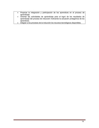 19
 Propiciar la integración y participación de los aprendices en el proceso de
aprendizaje.
 Orientar las actividades de aprendizaje para el logro de los resultados de
aprendizaje del proceso de inducción motivando la actuación protagónica de los
aprendices.
 Integrar a los procesos de la inducción los recursos tecnológicos disponibles.
 