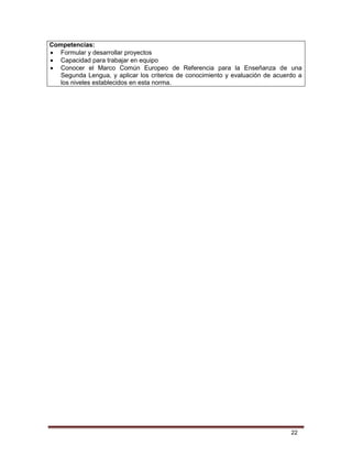 22
Competencias:
 Formular y desarrollar proyectos
 Capacidad para trabajar en equipo
 Conocer el Marco Común Europeo de Referencia para la Enseñanza de una
Segunda Lengua, y aplicar los criterios de conocimiento y evaluación de acuerdo a
los niveles establecidos en esta norma.
 