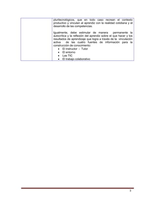 3
pluritecnológicos, que en todo caso recrean el contexto
productivo y vinculan al aprendiz con la realidad cotidiana y el
desarrollo de las competencias.
Igualmente, debe estimular de manera permanente la
autocrítica y la reflexión del aprendiz sobre el que hacer y los
resultados de aprendizaje que logra a través de la vinculación
activa de las cuatro fuentes de información para la
construcción de conocimiento:
 El instructor - Tutor
 El entorno
 Las TIC
 El trabajo colaborativo
 