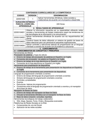 4
CONTENIDOS CURRICULARES DE LA COMPETENCIA
CODIGO VERSION DENOMINACION
220501046 1
Aplicar herramientas ofimáticas, redes sociales y
colaborativas de acuerdo con el proyecto a desarrollar
DURACIÓN ESTIMADA
PARA EL LOGRO DEL
APRENDIZAJE
220 Horas
2. RESULTADOS DE APRENDIZAJE
22050104601
Obtener la información requerida por su especialidad utilizando redes
sociales y herramientas de trabajo colaborativo según las tendencias de
las tecnologías de la información y la comunicación.
22050104602
Aplicar herramientas ofimáticas de acuerdo con los requerimientos del
cliente
22050104603
Construir bases de datos utilizando un sistema de gestión de bases de
datos relacional para uso personal en pequeñas organizaciones.
22050104604
Aplicar controles y estructuras básicas de programación de un lenguaje
orientado a eventos de acuerdo con el problema a solucionar.
3. CONOCIMIENTOS
3.1 CONOCIMIENTOS DE CONCEPTOS Y PRINCIPIOS
Herramientas de Oficina
Procesador de palabras y hojas de cálculo
 Entorno de trabajo del procesador de palabras en Español y en Inglés.
 Comandos del procesador de palabra en Español y en Inglés
 Entorno de trabajo de la hoja electrónica en Español y en Inglés
 Comandos de la hoja electrónica en Español y en Inglés
Herramienta para presentación de diapositivas
 Entorno de trabajo de la herramienta para presentación de diapositivas en Español y
en Inglés
 Comandos de la herramienta para presentación de diapositivas.
Lenguaje de programación orientado a eventos
 Entorno de trabajo del lenguaje de programación orientado a eventos
 Sintaxis del lenguaje de programación orientado a eventos
 Controles y propiedades
 Eventos
 Estructuras básicas de programación
 Conexiones entre el lenguaje de programación orientado a eventos y el manejador
de la base de datos
Manejador de Bases de Datos
 Entorno de trabajo del manejador de Base de Datos
 Vincular la herramienta Ofimática con el manejador de Base de Datos
 Base de datos (creación, consultas, reportes).
Herramientas tecnológicas de trabajo colaborativo
 Wiki, blogs, Spaces, Foros, Chats y Búsquedas avanzadas
Plataformas de Redes Sociales en la Web
 Componentes de una red Social
 Aplicación de las redes sociales
 