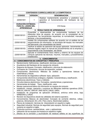 6
CONTENIDOS CURRICULARES DE LA COMPETENCIA
CODIGO VERSION DENOMINACION
220501001 1
Realizar mantenimiento preventivo y predictivo que
garantice el funcionamiento del hardware de los
equipos.
DURACIÓN ESTIMADA
PARA EL LOGRO DEL
APRENDIZAJE
310 Horas
2. RESULTADOS DE APRENDIZAJE
22050100101
Ensamblar y desensamblar los componentes hardware de los
diferentes tipos de equipos, de acuerdo con la complejidad de la
arquitectura, las herramientas requeridas, la normatividad, manuales
técnicos, y los procedimientos.
22050100102
Instalar los componentes software de acuerdo con el análisis de los
requerimientos de información, la tecnología del equipo, los manuales
del fabricante y las necesidades del cliente.
22050100103
Verificar el estado de operación del equipo aplicando herramientas de
software legales según el manual de procedimientos de la empresa y
respondiendo a las necesidades del cliente
22050100104
Ejecutar el mantenimiento físico interno y externo de los equipos de
cómputo aplicando las técnicas, insumos, manuales y procedimientos
establecidos.
3. CONOCIMIENTOS
3.1 CONOCIMIENTOS DE CONCEPTOS Y PRINCIPIOS
 Mantenimiento: Definiciones, clasificación, técnicas y planes.
 Arquitectura del Hardware de los equipos de cómputo.
 Diagrama de bloques: Concepto, clasificación y técnicas de elaboración.
 Conceptos de: Conectores, ranuras de expansión, sockets.
 Componentes electrónicos: Métodos de análisis y operaciones básicas de
matemáticas y físicas.
 Herramientas de diagnóstico software: tipos, aplicación.
 Componentes electrónicos análogos y digitales: Características y clasificación.
 Mediciones electrónicas: Tipos y métodos.
 Circuitos básicos electrónicos: Conceptos, características y operaciones.
 Herramientas de trabajo: Tipos, clasificación, usos.
 Manejo operacional básico de información en equipos de computo.
 Instalación, manejo, operación y arranque de diferentes sistemas operativos (DOS,
WIN 9.X, WIN NT, WIN XP, WIN VISTA, LINUX, UNÍX)
 Instalación de programas de aplicación ofimáticos, antivirus entre otros, bajo
WINDOWS y LINUX.
 Revisión de dispositivos desde las utilidades del sistema operativo.
 Conocimientos Básicos de electricidad: Concepto de corriente eléctrica, voltaje,
potencia, Alimentación AC y DC, Polo a tierra, Electricidad estática.
 Planos de instalación: técnicas de interpretación en español e inglés.
 Seguridad industrial: Normas de seguridad para equipos, Normas de seguridad para
usuarios en español e inglés.
 Productos químicos: características, usos y aplicaciones.
 Utilización de los equipos de limpieza en español e inglés.
 Efectos de la corrosión y acumulación de residuos sólidos en las superficies de
 