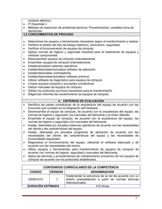 7
contacto eléctrico.
 IT Essentials I.
 Métodos de resolución de problemas técnicos: Procedimientos, variables toma de
decisiones.
3.2 CONOCIMIENTOS DE PROCESO
 Seleccionar los equipos y herramientas necesarios según el mantenimiento a realizar
 Verificar el estado del sitio de trabajo (eléctrico, iluminación, seguridad)
 Verificar el funcionamiento de equipos de cómputo
 Aplicar normas de higiene y seguridad industrial para el tratamiento de equipos y
módulos componentes.
 Desensamblar equipos de cómputo ordenadamente.
 Ensamblar equipos de cómputo ordenadamente
 Instalar/actualizar sistemas operativos
 Instalar/desinstalar/actualizar software de aplicación
 Instalar/desinstalar controladores
 Instalar/desinstalar/actualizar software antivirus
 Utilizar software de diagnóstico para equipos de cómputo
 Limpiar equipos cómputo y sus partes constitutivas
 Utilizar manuales de equipos de cómputo
 Utilizar los productos químicos necesarios para el mantenimiento
 Diligenciar informes de mantenimiento de equipos de cómputo
4. CRITERIOS DE EVALUACION
 Identifica las partes constitutivas de la arquitectura del equipo de acuerdo con las
funciones que cumplen en la integración del hardware.
 Desensambla el equipo de cómputo, de acuerdo con la arquitectura del equipo, las
normas de higiene y seguridad, los manuales del fabricante y el orden definido.
 Ensambla el equipo de cómputo, de acuerdo con la arquitectura del equipo, las
normas de higiene y seguridad y los manuales del fabricante.
 Instala, desinstala y/o actualiza sistemas operativos de acuerdo con las necesidades
del cliente y las características del equipo.
 Instala, desinstala y/o actualiza programas de aplicación de acuerdo con las
necesidades del cliente, las características del equipo y las necesidades de
funcionalidad requeridas.
 Diagnostica el funcionamiento del equipo, utilizando el software adecuado y de
acuerdo con las necesidades del mismo.
 Utiliza equipos y herramientas para mantenimiento de equipos de cómputo de
acuerdo con normas de higiene, seguridad y manuales del fabricante.
 Aplica las técnicas y procedimientos de mantenimiento preventivo de los equipos de
cómputo de acuerdo con los protocolos establecidos.
CONTENIDOS CURRICULARES DE LA COMPETENCIA
CODIGO VERSION DENOMINACION
220501012 1
Implementar la estructura de la red de acuerdo con un
diseño preestablecido a partir de normas técnicas
internacionales
DURACIÓN ESTIMADA 310 Horas
 